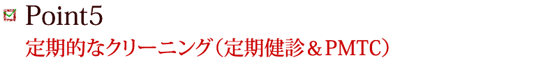 Point5 定期的なクリーニング（定期健診＆PMTC）